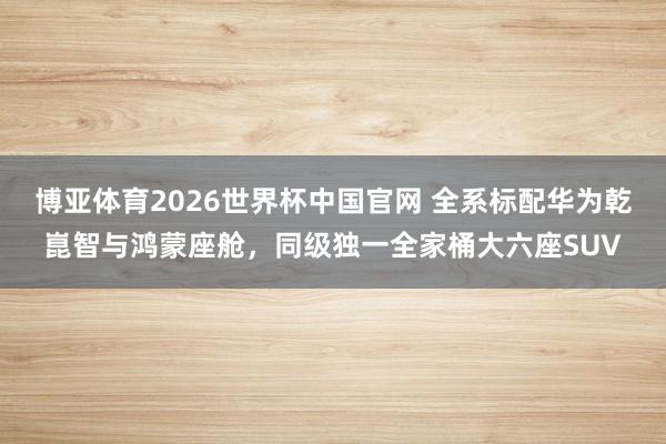 博亚体育2026世界杯中国官网 全系标配华为乾崑智与鸿蒙座舱，同级独一全家桶大六座SUV