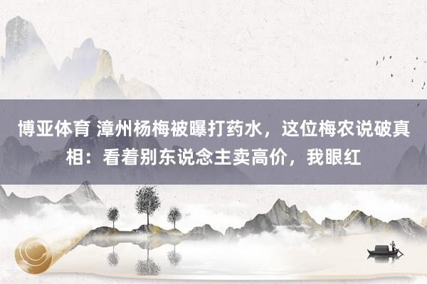 博亚体育 漳州杨梅被曝打药水，这位梅农说破真相：看着别东说念主卖高价，我眼红