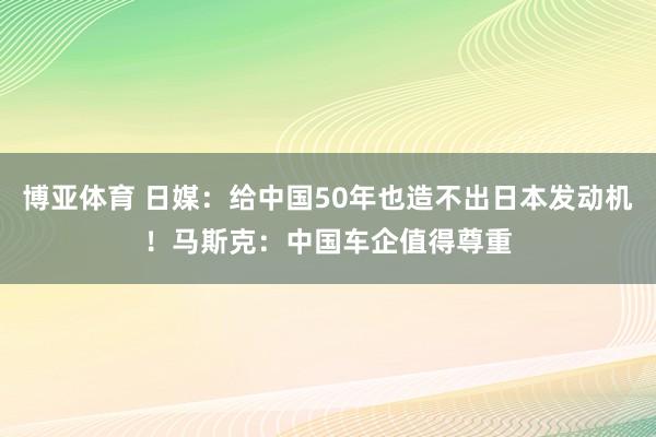 博亚体育 日媒：给中国50年也造不出日本发动机！马斯克：中国车企值得尊重