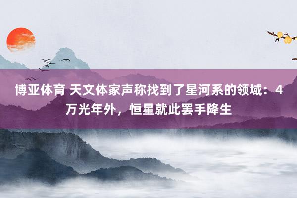 博亚体育 天文体家声称找到了星河系的领域：4万光年外，恒星就此罢手降生