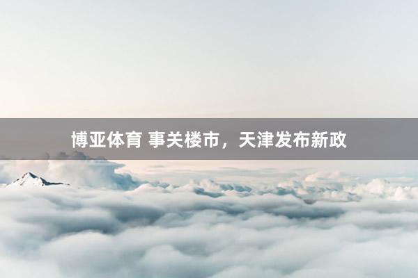 博亚体育 事关楼市，天津发布新政