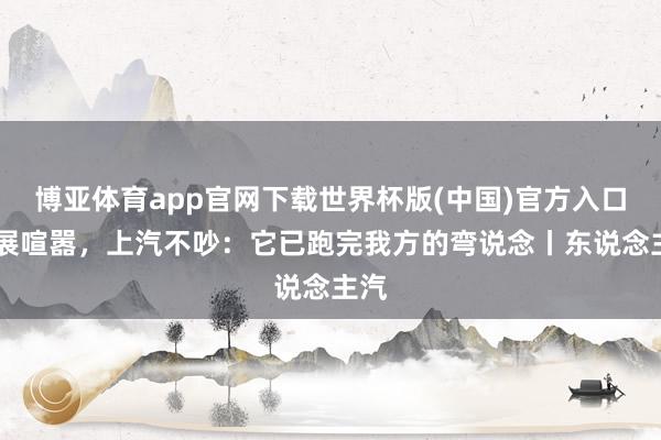 博亚体育app官网下载世界杯版(中国)官方入口 车展喧嚣，上汽不吵：它已跑完我方的弯说念丨东说念主汽