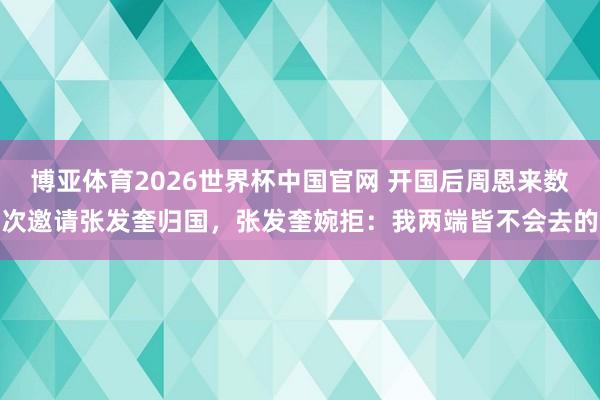 博亚体育2026世界杯中国官网 开国后周恩来数次邀请张发奎归国，张发奎婉拒：我两端皆不会去的