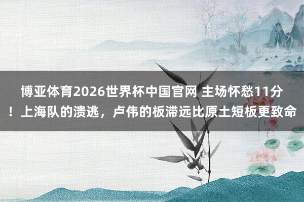 博亚体育2026世界杯中国官网 主场怀愁11分！上海队的溃逃，卢伟的板滞远比原土短板更致命