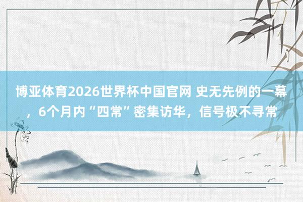 博亚体育2026世界杯中国官网 史无先例的一幕，6个月内“四常”密集访华，信号极不寻常