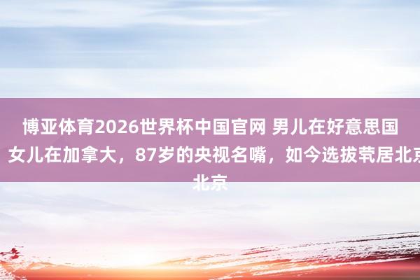博亚体育2026世界杯中国官网 男儿在好意思国，女儿在加拿大，87岁的央视名嘴，如今选拔茕居北京