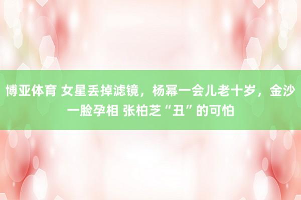 博亚体育 女星丢掉滤镜，杨幂一会儿老十岁，金沙一脸孕相 张柏芝“丑”的可怕