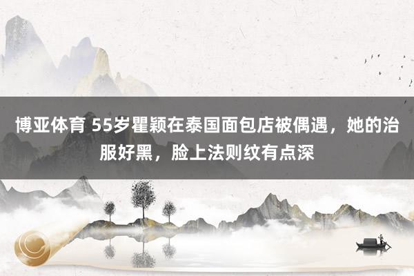 博亚体育 55岁瞿颖在泰国面包店被偶遇，她的治服好黑，脸上法则纹有点深