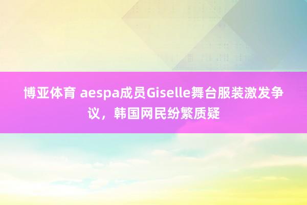 博亚体育 aespa成员Giselle舞台服装激发争议，韩国网民纷繁质疑