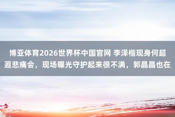 博亚体育2026世界杯中国官网 李泽楷现身何超蕸悲痛会，现场曝光守护起来很不满，郭晶晶也在