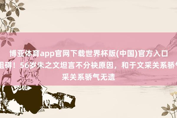 博亚体育app官网下载世界杯版(中国)官方入口 不再阻碍！56岁朱之文坦言不分袂原因，和于文采关系骄气无遗