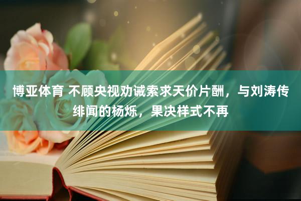 博亚体育 不顾央视劝诫索求天价片酬，与刘涛传绯闻的杨烁，果决样式不再