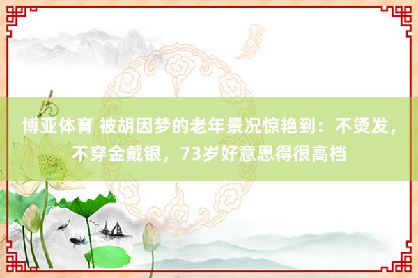 博亚体育 被胡因梦的老年景况惊艳到：不烫发，不穿金戴银，73岁好意思得很高档
