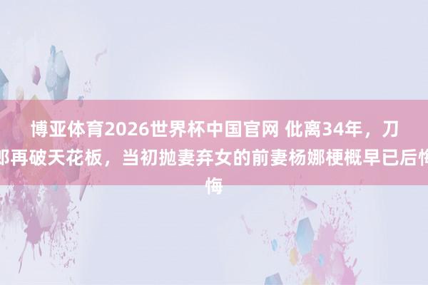 博亚体育2026世界杯中国官网 仳离34年，刀郎再破天花板，当初抛妻弃女的前妻杨娜梗概早已后悔