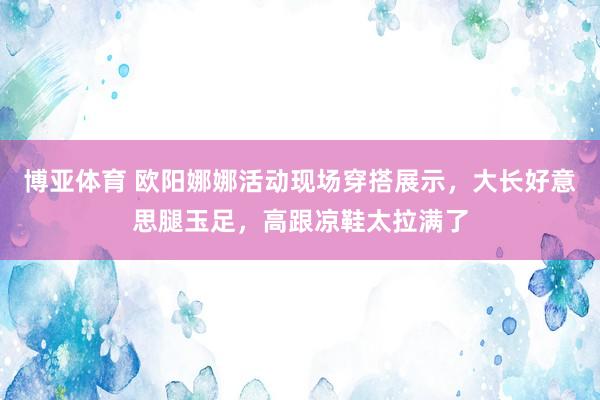 博亚体育 欧阳娜娜活动现场穿搭展示，大长好意思腿玉足，高跟凉鞋太拉满了