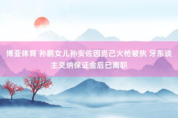 博亚体育 孙鹏女儿孙安佐因克己火枪被执 牙东谈主交纳保证金后已离职