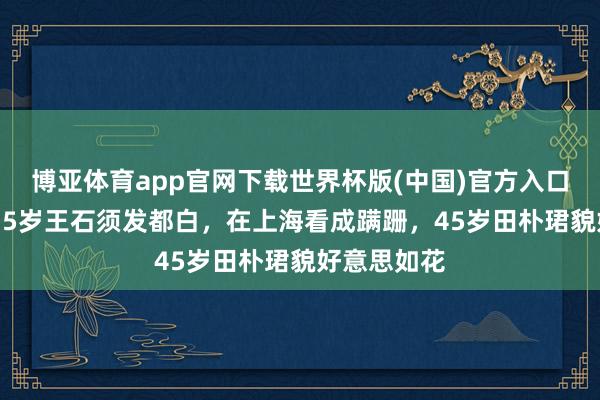 博亚体育app官网下载世界杯版(中国)官方入口 太心酸！75岁王石须发都白，在上海看成蹒跚，45岁田朴珺貌好意思如花