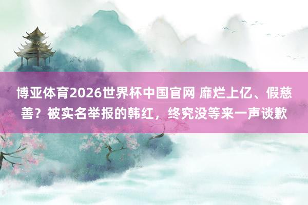 博亚体育2026世界杯中国官网 靡烂上亿、假慈善？被实名举报的韩红，终究没等来一声谈歉