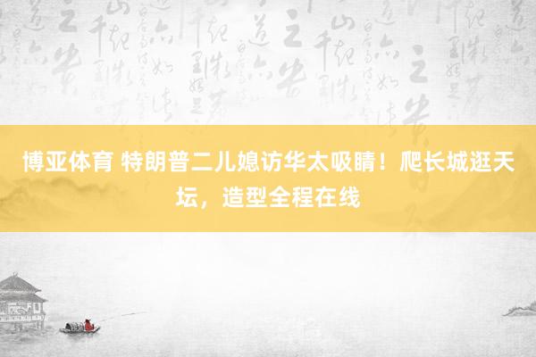 博亚体育 特朗普二儿媳访华太吸睛！爬长城逛天坛，造型全程在线