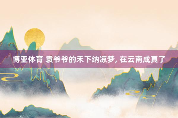 博亚体育 袁爷爷的禾下纳凉梦， 在云南成真了