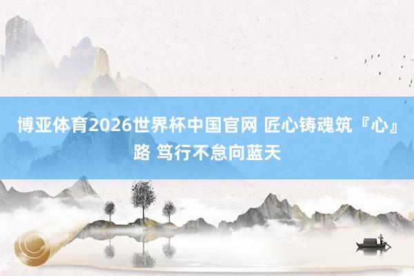 博亚体育2026世界杯中国官网 匠心铸魂筑『心』路 笃行不怠向蓝天