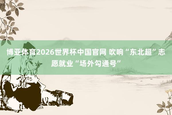 博亚体育2026世界杯中国官网 吹响“东北超”志愿就业“场外勾通号”