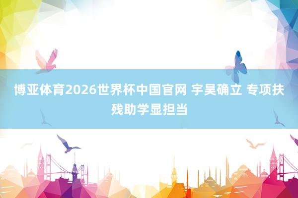 博亚体育2026世界杯中国官网 宇昊确立 专项扶残助学显担当