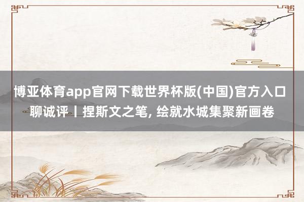 博亚体育app官网下载世界杯版(中国)官方入口 聊诚评丨捏斯文之笔， 绘就水城集聚新画卷