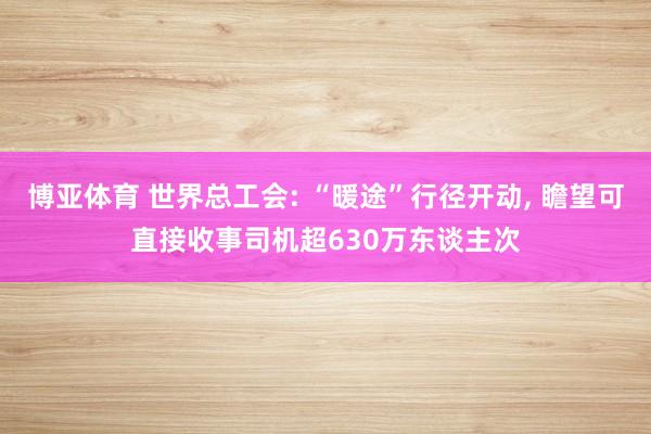 博亚体育 世界总工会: “暖途”行径开动， 瞻望可直接收事司机超630万东谈主次