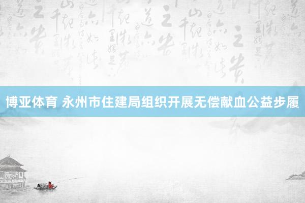 博亚体育 永州市住建局组织开展无偿献血公益步履
