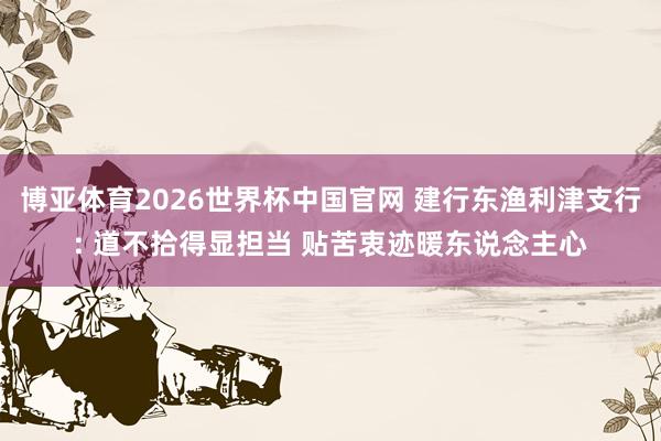 博亚体育2026世界杯中国官网 建行东渔利津支行: 道不拾得显担当 贴苦衷迹暖东说念主心