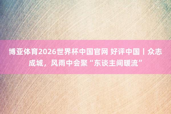博亚体育2026世界杯中国官网 好评中国丨众志成城，风雨中会聚“东谈主间暖流”