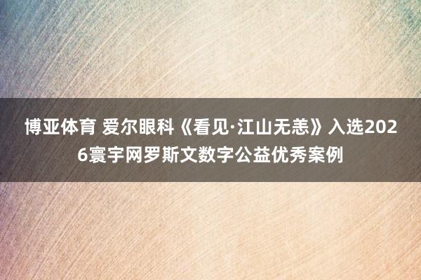 博亚体育 爱尔眼科《看见·江山无恙》入选2026寰宇网罗斯文数字公益优秀案例