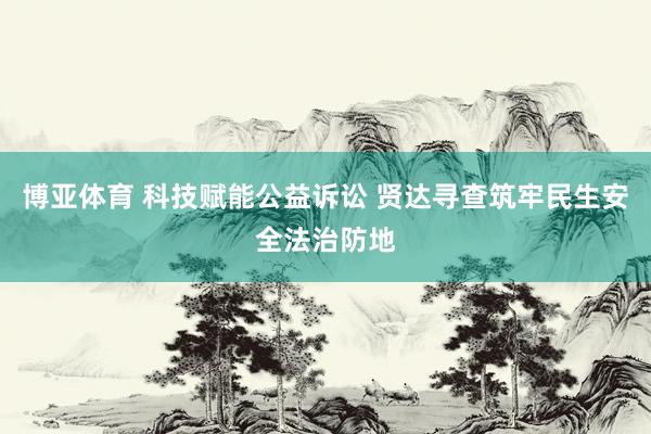 博亚体育 科技赋能公益诉讼 贤达寻查筑牢民生安全法治防地