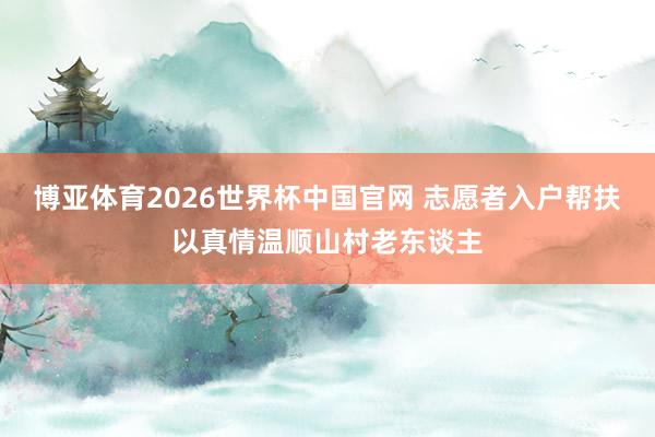 博亚体育2026世界杯中国官网 志愿者入户帮扶以真情温顺山村老东谈主