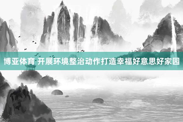 博亚体育 开展环境整治动作打造幸福好意思好家园