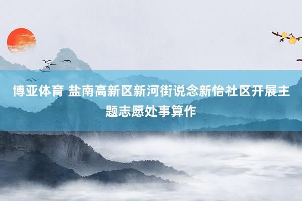 博亚体育 盐南高新区新河街说念新怡社区开展主题志愿处事算作