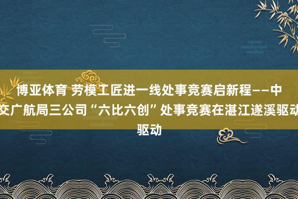 博亚体育 劳模工匠进一线处事竞赛启新程——中交广航局三公司“六比六创”处事竞赛在湛江遂溪驱动