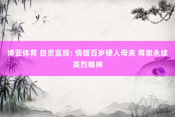 博亚体育 自贡富顺: 情暖百岁硬人母亲 尊崇永续英烈精神