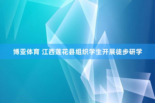 博亚体育 江西莲花县组织学生开展徒步研学