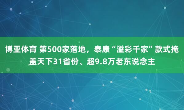 博亚体育 第500家落地，泰康“溢彩千家”款式掩盖天下31省份、超9.8万老东说念主
