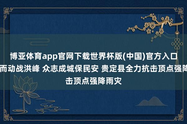 博亚体育app官网下载世界杯版(中国)官方入口 闻汛而动战洪峰 众志成城保民安 贵定县全力抗击顶点强降雨灾