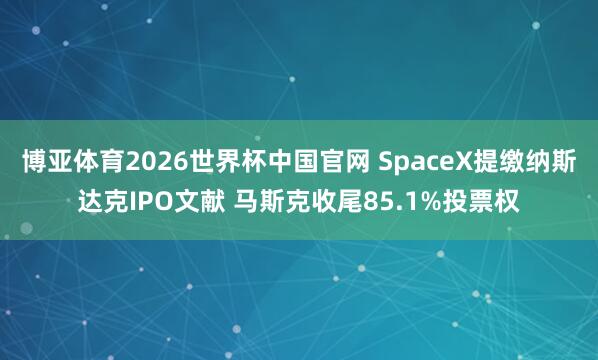博亚体育2026世界杯中国官网 SpaceX提缴纳斯达克IPO文献 马斯克收尾85.1%投票权