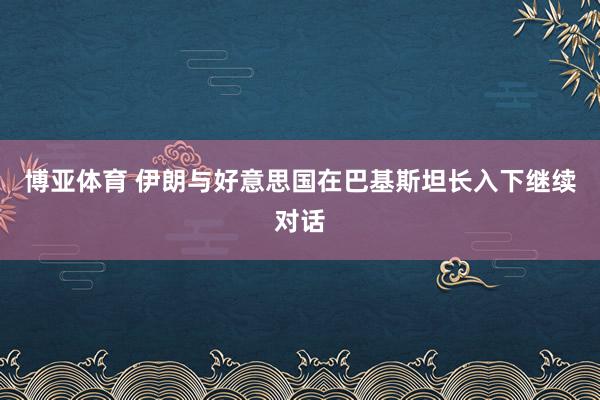 博亚体育 伊朗与好意思国在巴基斯坦长入下继续对话