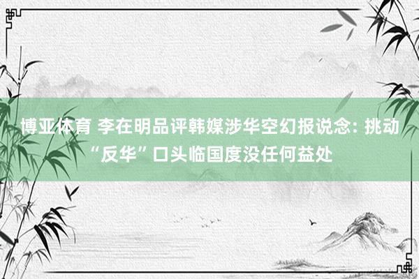 博亚体育 李在明品评韩媒涉华空幻报说念: 挑动“反华”口头临国度没任何益处