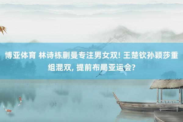 博亚体育 林诗栋蒯曼专注男女双! 王楚钦孙颖莎重组混双， 提前布局亚运会?