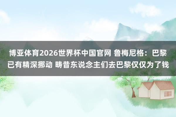 博亚体育2026世界杯中国官网 鲁梅尼格：巴黎已有精深挪动 畴昔东说念主们去巴黎仅仅为了钱