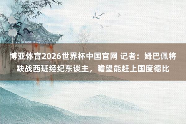 博亚体育2026世界杯中国官网 记者：姆巴佩将缺战西班经纪东谈主，瞻望能赶上国度德比