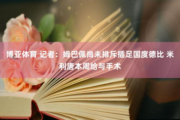 博亚体育 记者：姆巴佩尚未排斥插足国度德比 米利唐本周给与手术