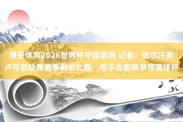 博亚体育2026世界杯中国官网 记者：恰尔汗奥卢可能缺席赛季剩余比赛，但不会影响参预寰球杯